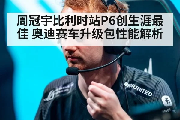 周冠宇比利时站P6创生涯最佳 奥迪赛车升级包性能解析