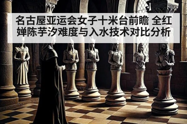 名古屋亚运会女子十米台前瞻 全红婵陈芋汐难度与入水技术对比分析